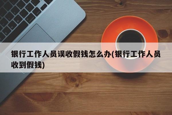 银行工作人员误收假钱怎么办(银行工作人员收到假钱)