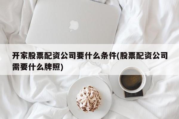 开家股票配资公司要什么条件(股票配资公司需要什么牌照)