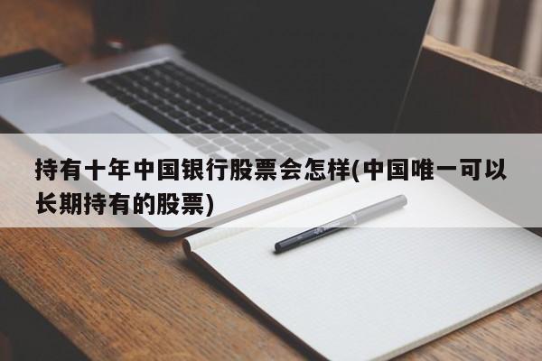 持有十年中国银行股票会怎样(中国唯一可以长期持有的股票)