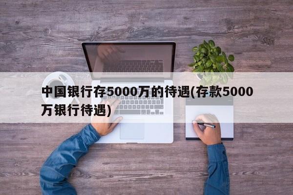 中国银行存5000万的待遇(存款5000万银行待遇)
