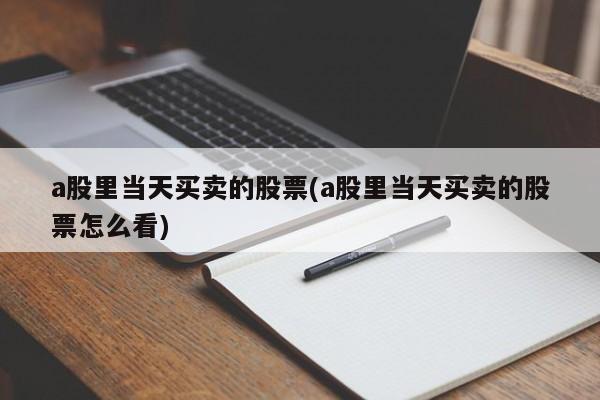 a股里当天买卖的股票(a股里当天买卖的股票怎么看)