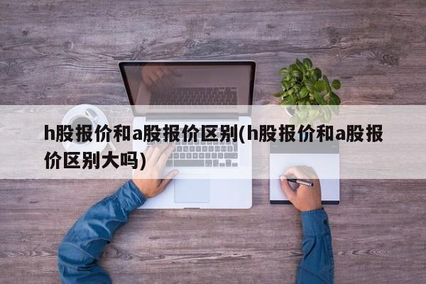 h股报价和a股报价区别(h股报价和a股报价区别大吗)