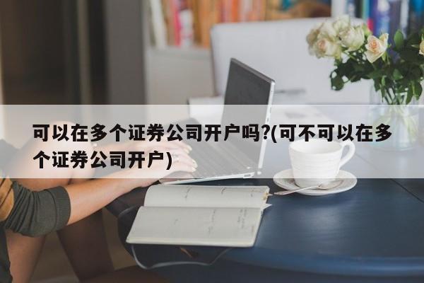 可以在多个证券公司开户吗?(可不可以在多个证券公司开户)