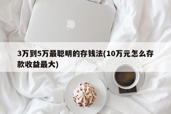 3万到5万最聪明的存钱法(10万元怎么存款收益最大)