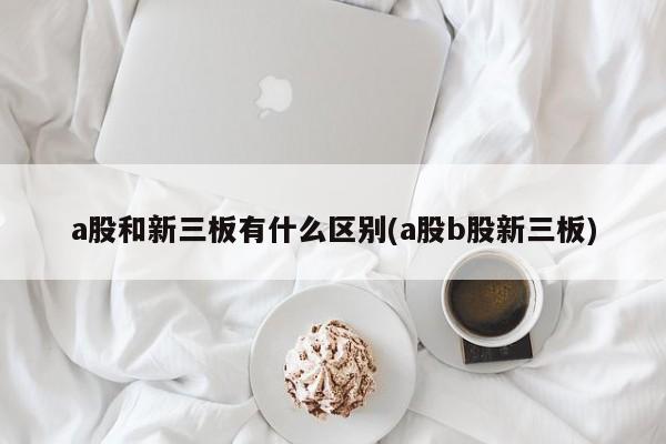 a股和新三板有什么区别(a股b股新三板)