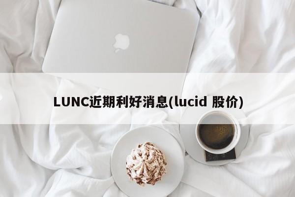 LUNC近期利好消息(lucid 股价)