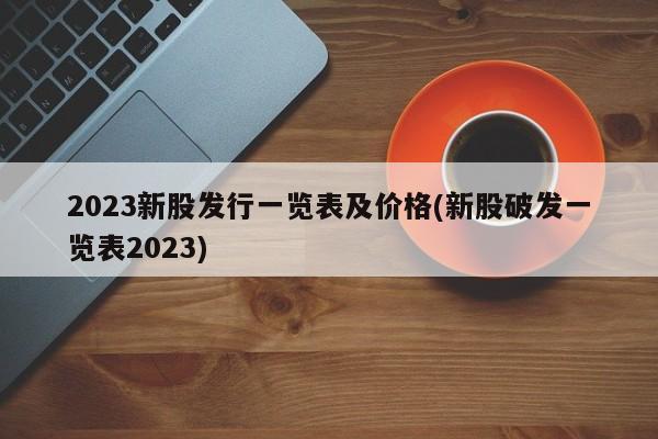 2023新股发行一览表及价格(新股破发一览表2023)
