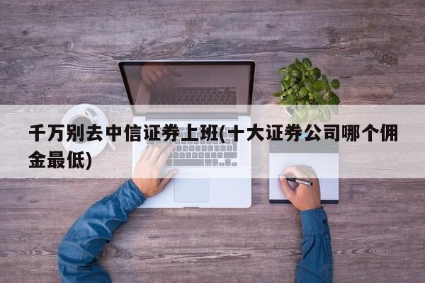 千万别去中信证券上班(十大证券公司哪个佣金最低)