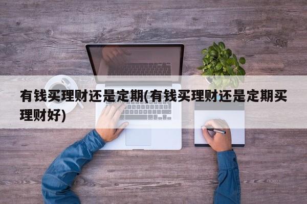 有钱买理财还是定期(有钱买理财还是定期买理财好)