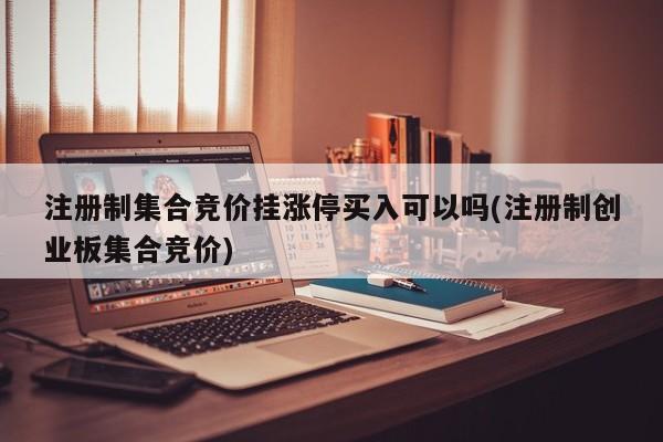 注册制集合竞价挂涨停买入可以吗(注册制创业板集合竞价)