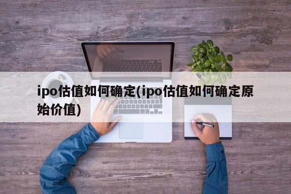 ipo估值如何确定(ipo估值如何确定原始价值)