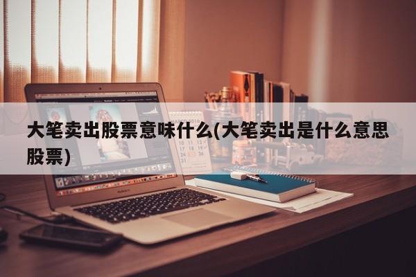 大笔卖出股票意味什么(大笔卖出是什么意思股票)