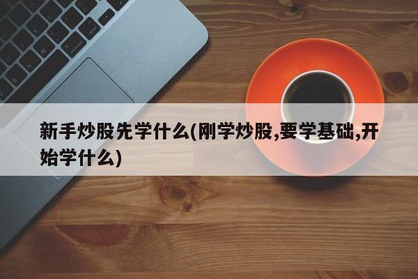 新手炒股先学什么(刚学炒股,要学基础,开始学什么)