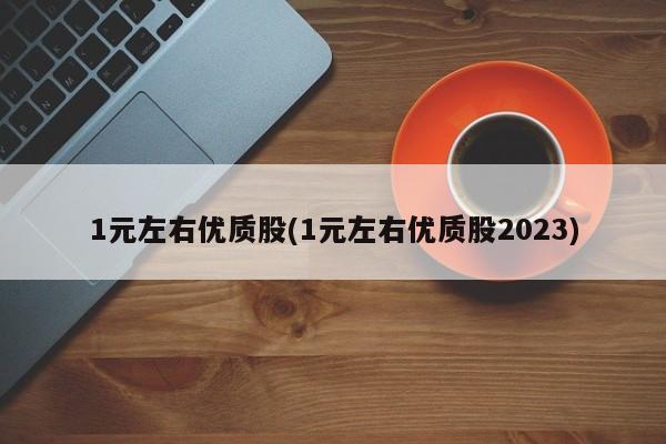 1元左右优质股(1元左右优质股2023)