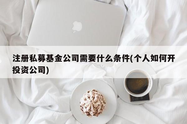注册私募基金公司需要什么条件(个人如何开投资公司)