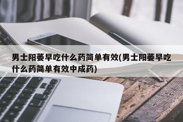 男士阳萎早吃什么药简单有效(男士阳萎早吃什么药简单有效中成药)