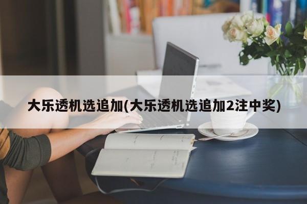 大乐透机选追加(大乐透机选追加2注中奖)