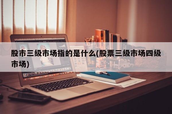 股市三级市场指的是什么(股票三级市场四级市场)