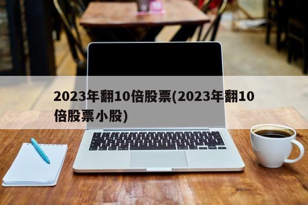 2023年翻10倍股票(2023年翻10倍股票小股)