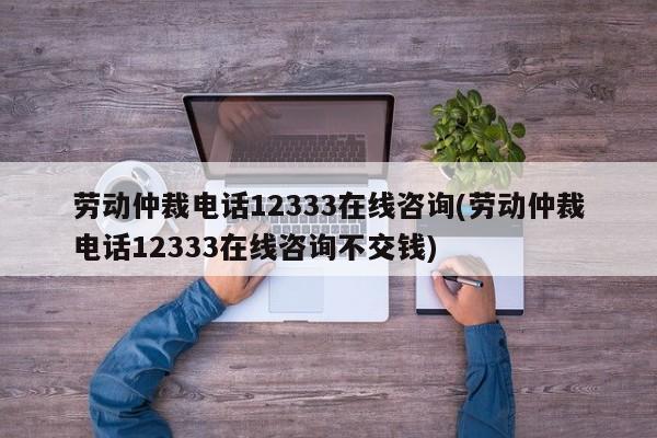 劳动仲裁电话12333在线咨询(劳动仲裁电话12333在线咨询不交钱)