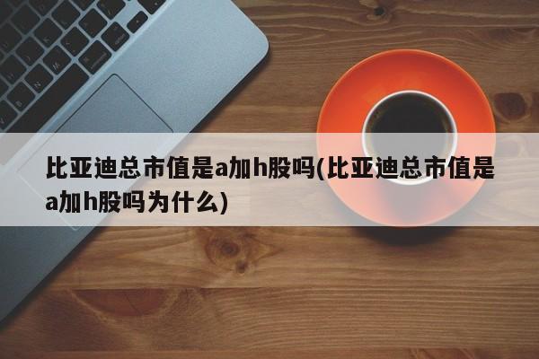 比亚迪总市值是a加h股吗(比亚迪总市值是a加h股吗为什么)
