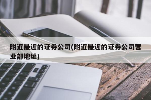 附近最近的证券公司(附近最近的证券公司营业部地址)