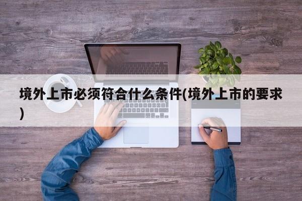 境外上市必须符合什么条件(境外上市的要求)