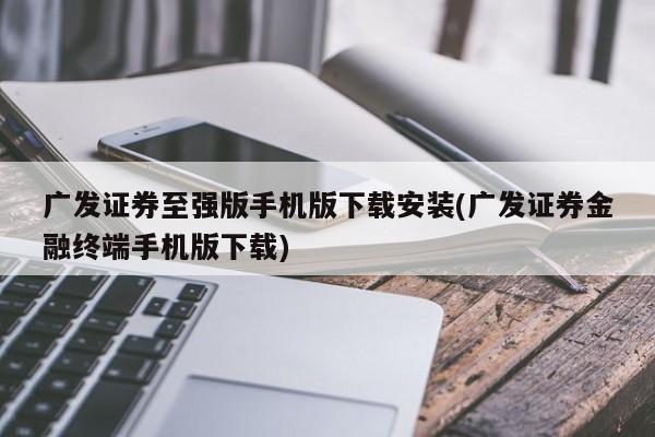 广发证券至强版手机版下载安装(广发证券金融终端手机版下载)