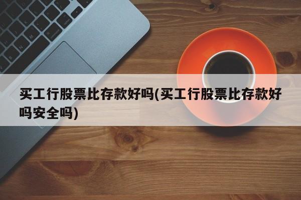 买工行股票比存款好吗(买工行股票比存款好吗安全吗)