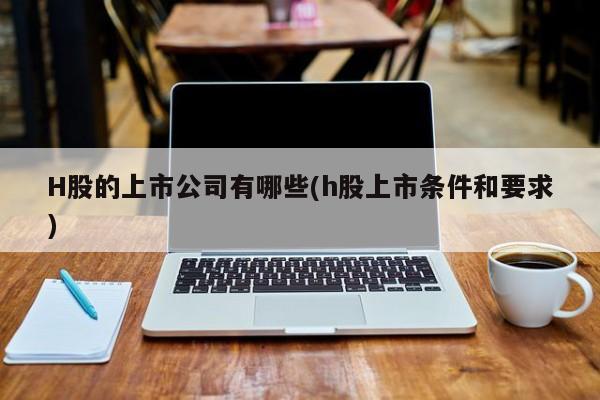 H股的上市公司有哪些(h股上市条件和要求)