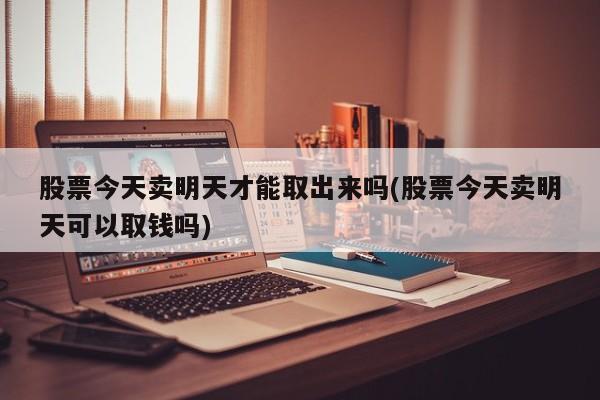 股票今天卖明天才能取出来吗(股票今天卖明天可以取钱吗)