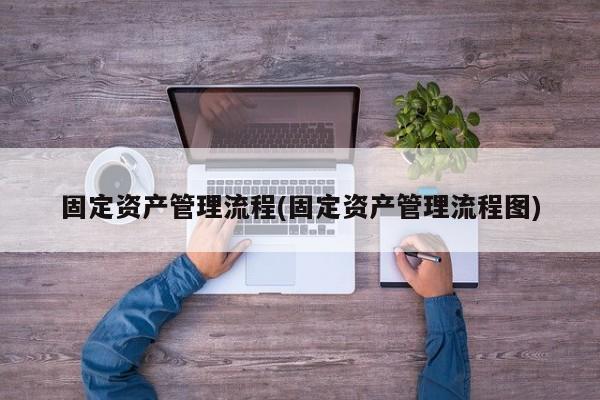 固定资产管理流程(固定资产管理流程图)
