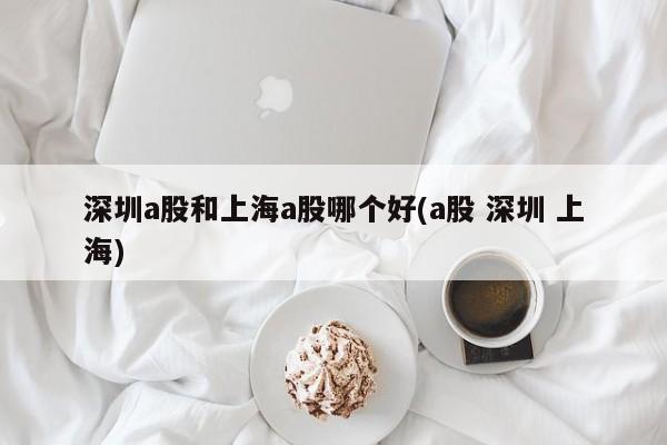 深圳a股和上海a股哪个好(a股 深圳 上海)