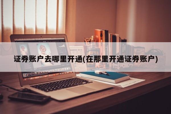 证券账户去哪里开通(在那里开通证券账户)