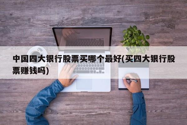 中国四大银行股票买哪个最好(买四大银行股票赚钱吗)