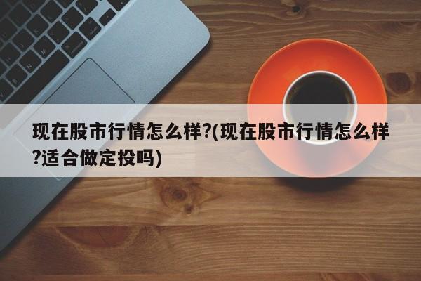 现在股市行情怎么样?(现在股市行情怎么样?适合做定投吗)