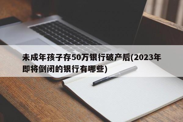 未成年孩子存50万银行破产后(2023年即将倒闭的银行有哪些)