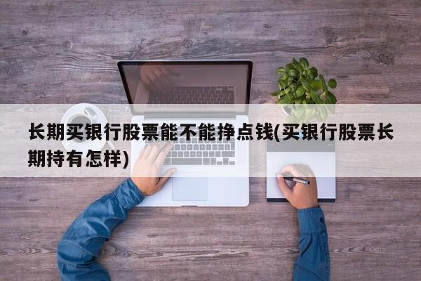长期买银行股票能不能挣点钱(买银行股票长期持有怎样)