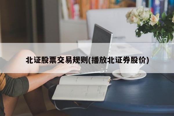 北证股票交易规则(播放北证券股价)