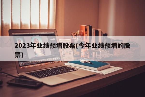 2023年业绩预增股票(今年业绩预增的股票)