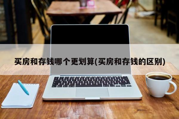 买房和存钱哪个更划算(买房和存钱的区别)