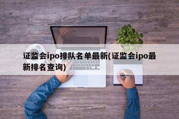 证监会ipo排队名单最新(证监会ipo最新排名查询)