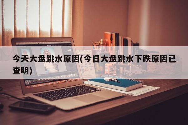 今天大盘跳水原因(今日大盘跳水下跌原因已查明)
