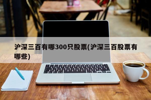 沪深三百有哪300只股票(沪深三百股票有哪些)
