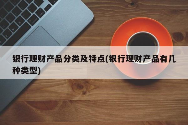 银行理财产品分类及特点(银行理财产品有几种类型)