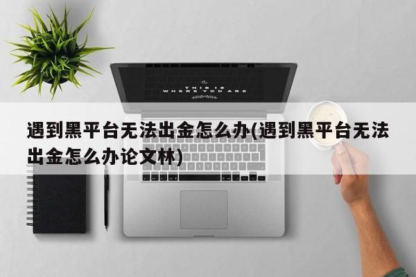 遇到黑平台无法出金怎么办(遇到黑平台无法出金怎么办论文林)