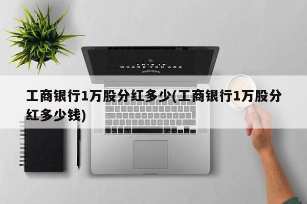 工商银行1万股分红多少(工商银行1万股分红多少钱)