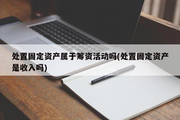处置固定资产属于筹资活动吗(处置固定资产是收入吗)