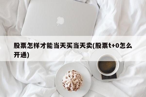 股票怎样才能当天买当天卖(股票t+0怎么开通)