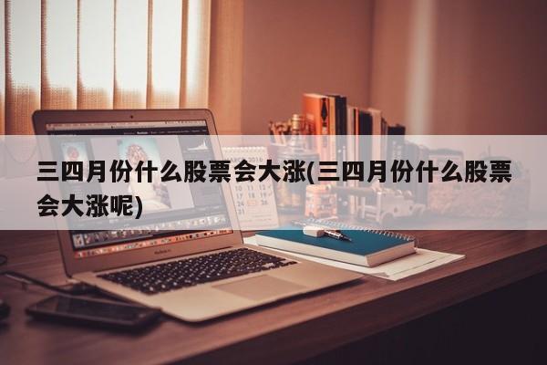 三四月份什么股票会大涨(三四月份什么股票会大涨呢)